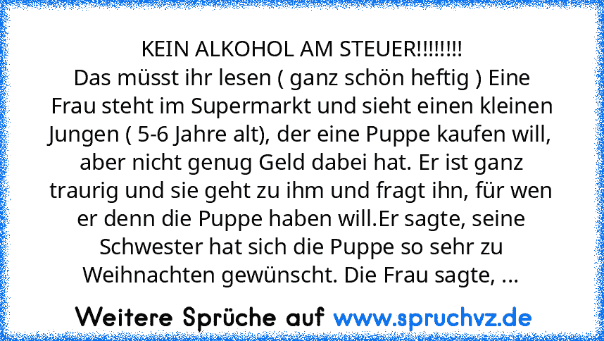 KEIN ALKOHOL AM STEUER!!!!!!!!
Das müsst ihr lesen ( ganz schön heftig ) Eine Frau steht im Supermarkt und sieht einen kleinen Jungen ( 5-6 Jahre alt), der eine Puppe kaufen will, aber nicht genug Geld dabei hat. Er ist ganz traurig und sie geht zu ihm und fragt ihn, für wen er denn die Puppe haben will.Er sagte, seine Schwester hat sich die Puppe so sehr zu Weihnachten gewünscht. Die Frau sagt...