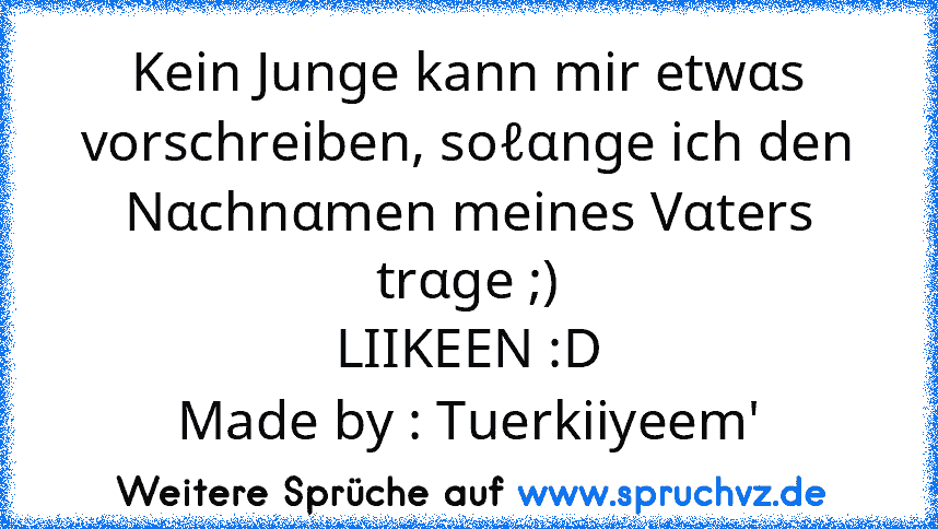 Kein Junge kann mir etwαs vorschreiben, soℓαnge ich den Nαchnαmen meines Vαters trαge ;)
LIIKEEN :D
Made by : Tuerkiiyeem'