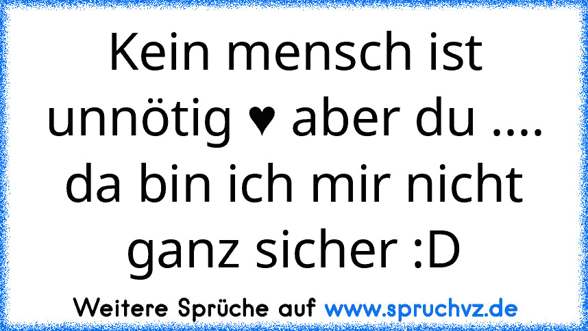 Kein mensch ist unnötig ♥ aber du .... da bin ich mir nicht ganz sicher :D