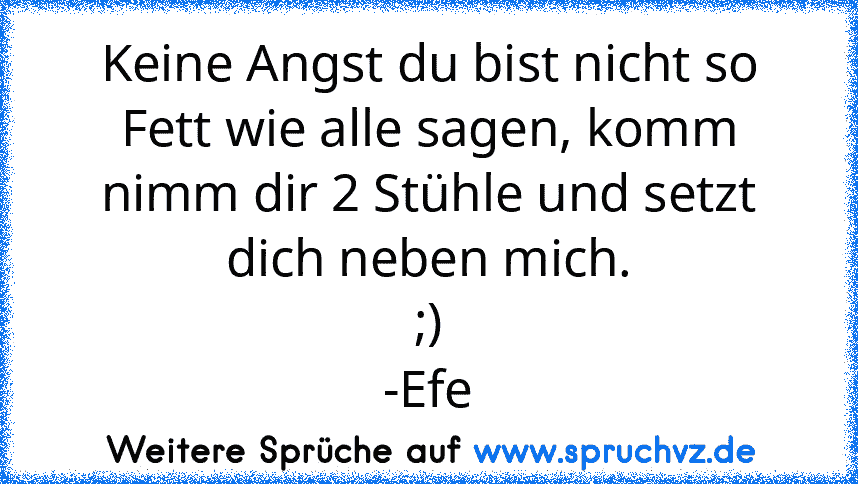 Keine Angst du bist nicht so Fett wie alle sagen, komm nimm dir 2 Stühle und setzt dich neben mich.
;)
-Efe