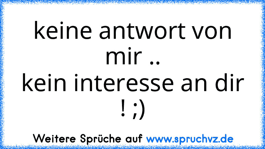 keine antwort von mir ..
kein interesse an dir ! ;)