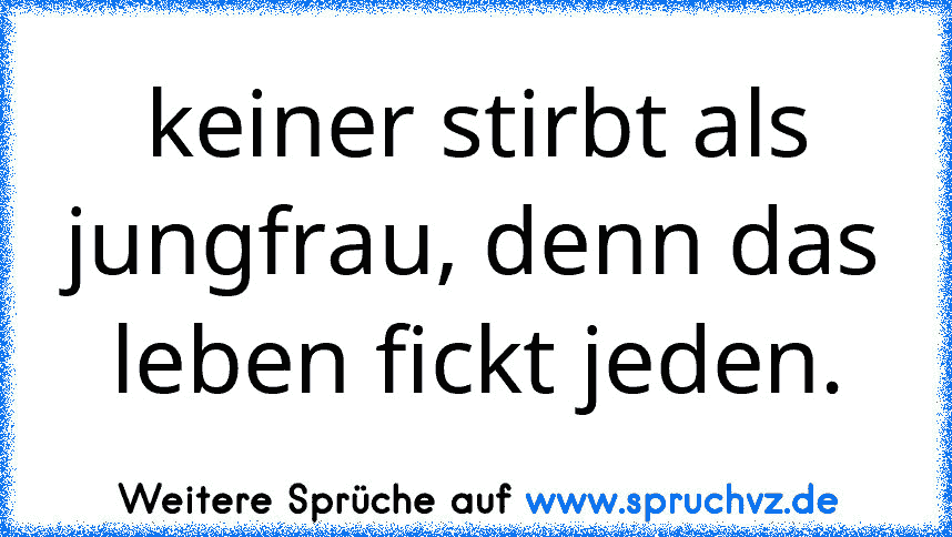 keiner stirbt als jungfrau, denn das leben fickt jeden.