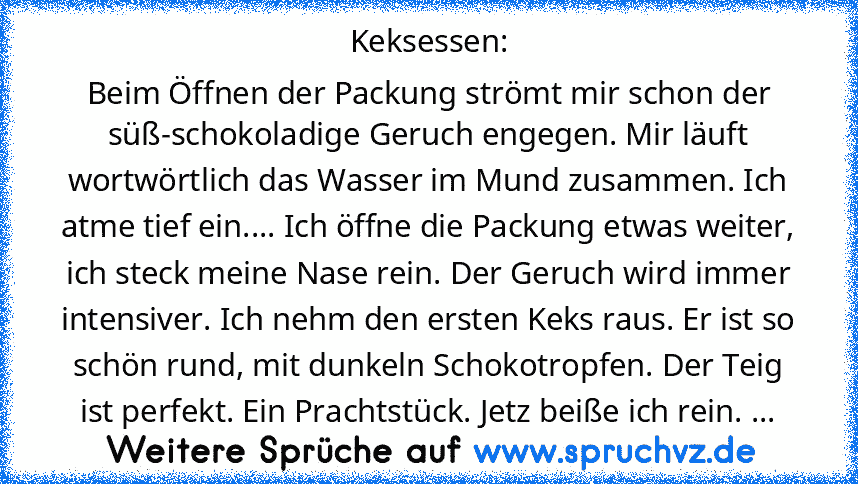 Keksessen:
Beim Öffnen der Packung strömt mir schon der süß-schokoladige Geruch engegen. Mir läuft wortwörtlich das Wasser im Mund zusammen. Ich atme tief ein.... Ich öffne die Packung etwas weiter, ich steck meine Nase rein. Der Geruch wird immer intensiver. Ich nehm den ersten Keks raus. Er ist so schön rund, mit dunkeln Schokotropfen. Der Teig ist perfekt. Ein Prachtstück. Jetz beiße ich rei...