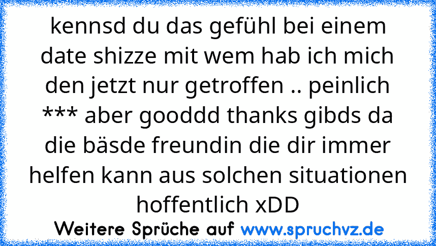 kennsd du das gefühl bei einem date shizze mit wem hab ich mich den jetzt nur getroffen .. peinlich *** aber gooddd thanks gibds da die bäsde freundin die dir immer helfen kann aus solchen situationen hoffentlich xDD