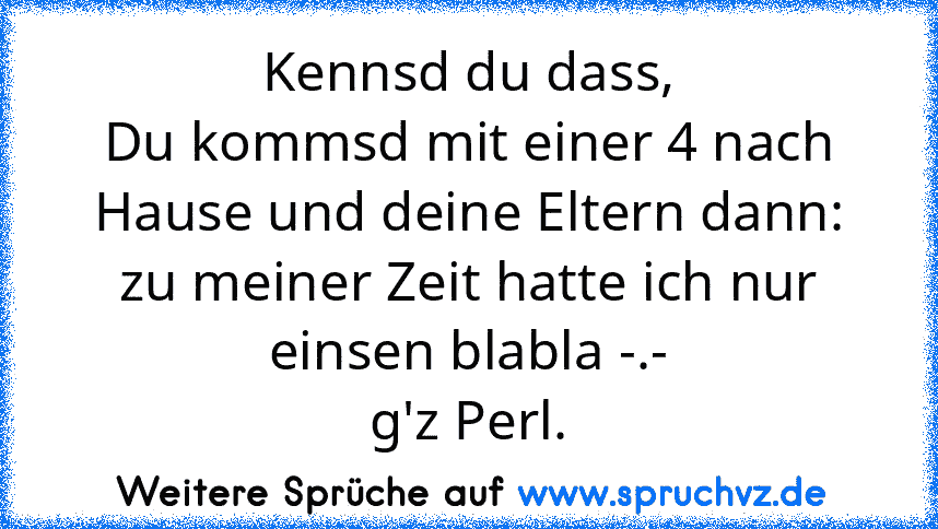 Kennsd du dass,
Du kommsd mit einer 4 nach Hause und deine Eltern dann: zu meiner Zeit hatte ich nur einsen blabla -.-
g'z Perl.