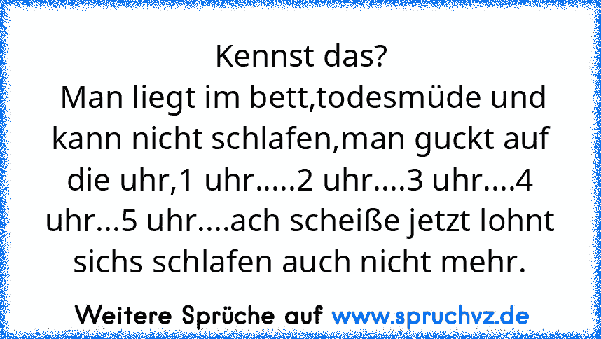 Kennst das?
 Man liegt im bett,todesmüde und kann nicht schlafen,man guckt auf die uhr,1 uhr.....2 uhr....3 uhr....4 uhr...5 uhr....ach scheiße jetzt lohnt sichs schlafen auch nicht mehr.