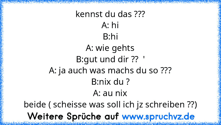 kennst du das ???
A: hi
B:hi
A: wie gehts
B:gut und dir ??  '
A: ja auch was machs du so ???
B:nix du ?
A: au nix
beide ( scheisse was soll ich jz schreiben ??)