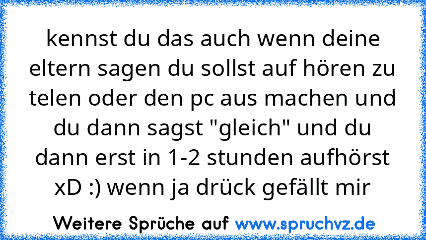 kennst du das auch wenn deine eltern sagen du sollst auf hören zu telen oder den pc aus machen und du dann sagst "gleich" und du dann erst in 1-2 stunden aufhörst xD :) wenn ja drück gefällt mir