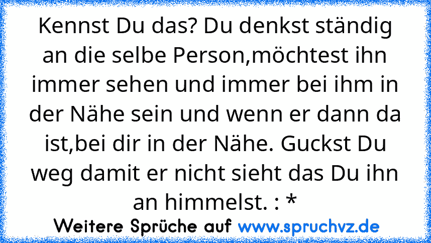 Kennst Du das? Du denkst ständig an die selbe Person,möchtest ihn immer sehen und immer bei ihm in der Nähe sein und wenn er dann da ist,bei dir in der Nähe. Guckst Du weg damit er nicht sieht das Du ihn an himmelst. : *