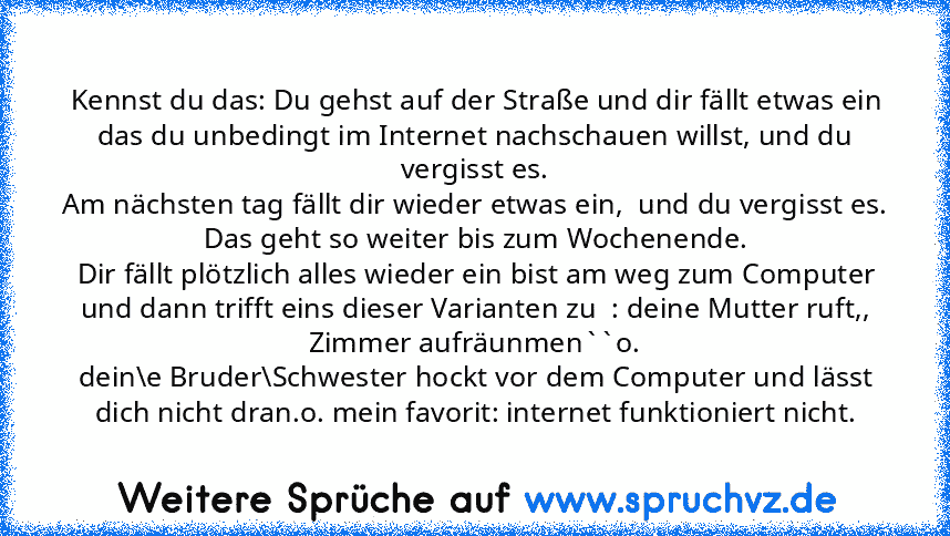 Kennst du das: Du gehst auf der Straße und dir fällt etwas ein das du unbedingt im Internet nachschauen willst, und du vergisst es.
Am nächsten tag fällt dir wieder etwas ein,  und du vergisst es.
Das geht so weiter bis zum Wochenende.
Dir fällt plötzlich alles wieder ein bist am weg zum Computer und dann trifft eins dieser Varianten zu  : deine Mutter ruft,, Zimmer aufräunmen``o.
dein\e Bruder\Sc...