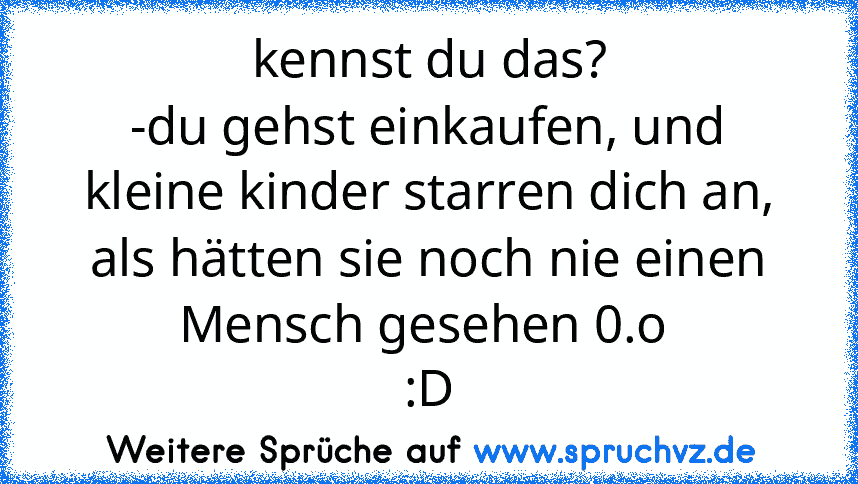 kennst du das?
-du gehst einkaufen, und kleine kinder starren dich an, als hätten sie noch nie einen Mensch gesehen 0.o 
:D