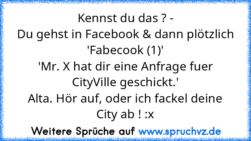 Kennst du das ? -
Du gehst in Facebook & dann plötzlich
'Fabecook (1)'
'Mr. X hat dir eine Anfrage fuer CityVille geschickt.'
Alta. Hör auf, oder ich fackel deine City ab ! :x