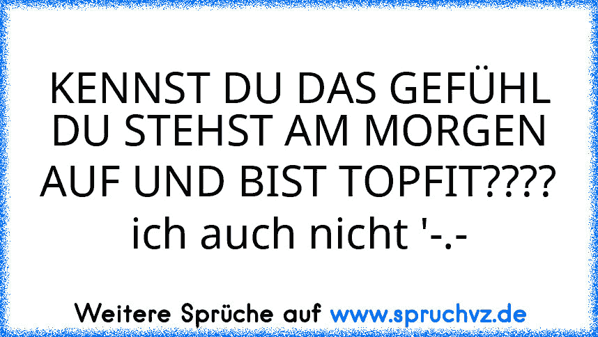 KENNST DU DAS GEFÜHL DU STEHST AM MORGEN AUF UND BIST TOPFIT???? ich auch nicht '-.-