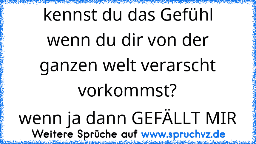 kennst du das Gefühl
wenn du dir von der ganzen welt verarscht vorkommst?
wenn ja dann GEFÄLLT MIR