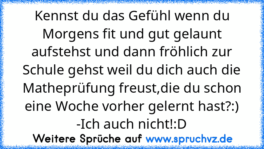 Kennst du das Gefühl wenn du Morgens fit und gut gelaunt aufstehst und dann fröhlich zur Schule gehst weil du dich auch die Matheprüfung freust,die du schon eine Woche vorher gelernt hast?:)
-Ich auch nicht!:D