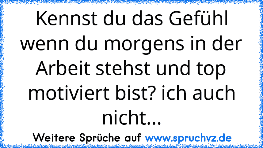 Kennst du das Gefühl wenn du morgens in der Arbeit stehst und top motiviert bist? ich auch nicht...