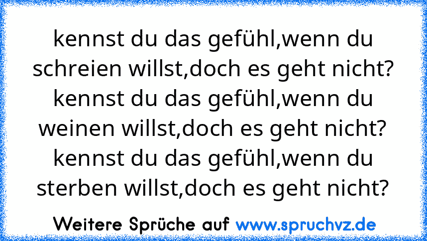 kennst du das gefühl,wenn du schreien willst,doch es geht nicht?
kennst du das gefühl,wenn du weinen willst,doch es geht nicht?
kennst du das gefühl,wenn du sterben willst,doch es geht nicht?