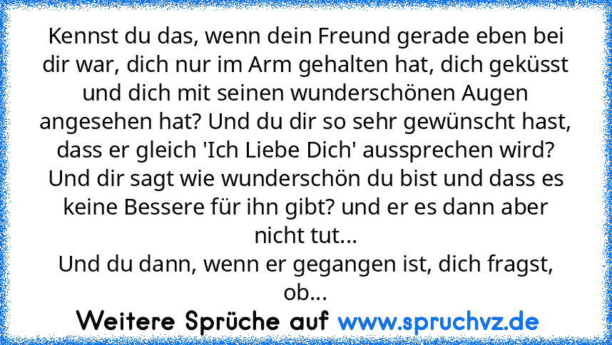 Kennst du das, wenn dein Freund gerade eben bei dir war, dich nur im Arm gehalten hat, dich geküsst und dich mit seinen wunderschönen Augen angesehen hat? Und du dir so sehr gewünscht hast, dass er gleich 'Ich Liebe Dich' aussprechen wird? Und dir sagt wie wunderschön du bist und dass es keine Bessere für ihn gibt? und er es dann aber nicht tut...
Und du dann, wenn er gegangen ist, dich fragst,...