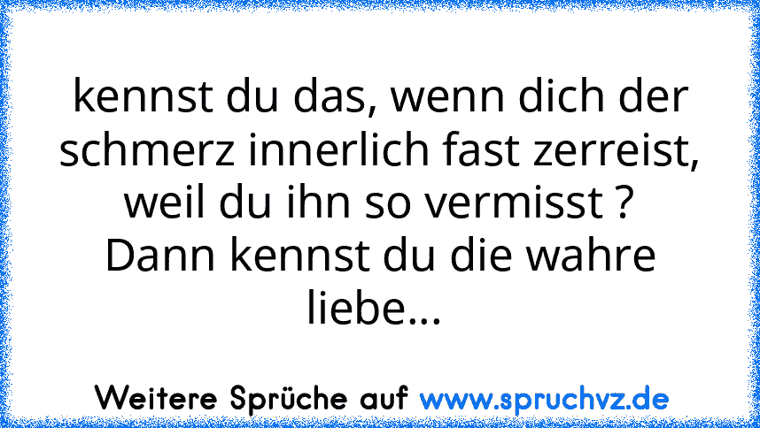 kennst du das, wenn dich der schmerz innerlich fast zerreist, weil du ihn so vermisst ?
Dann kennst du die wahre liebe... 