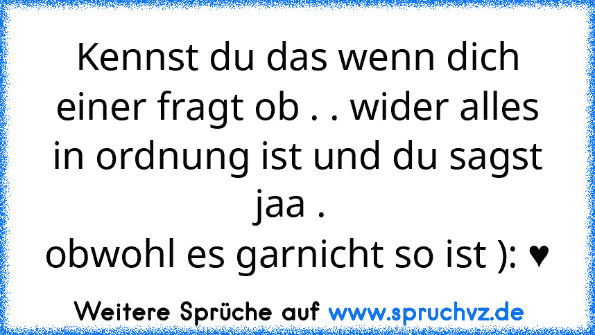 Kennst du das wenn dich einer fragt ob . . wider alles in ordnung ist und du sagst jaa . 
obwohl es garnicht so ist ): ♥