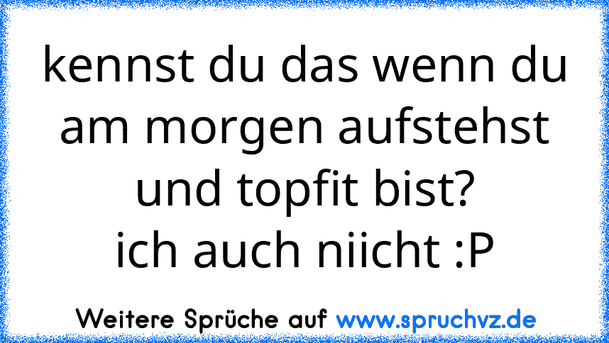 kennst du das wenn du am morgen aufstehst und topfit bist?
ich auch niicht :P