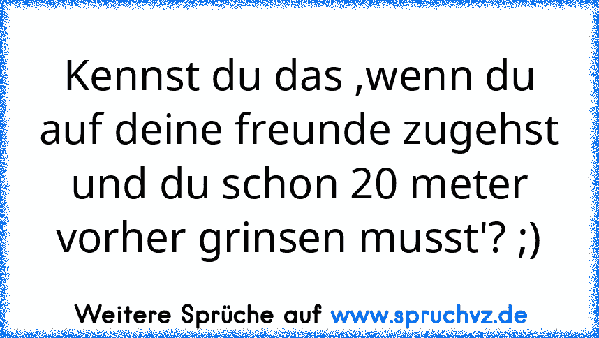 Kennst du das ,wenn du auf deine freunde zugehst und du schon 20 meter vorher grinsen musst'? ;)