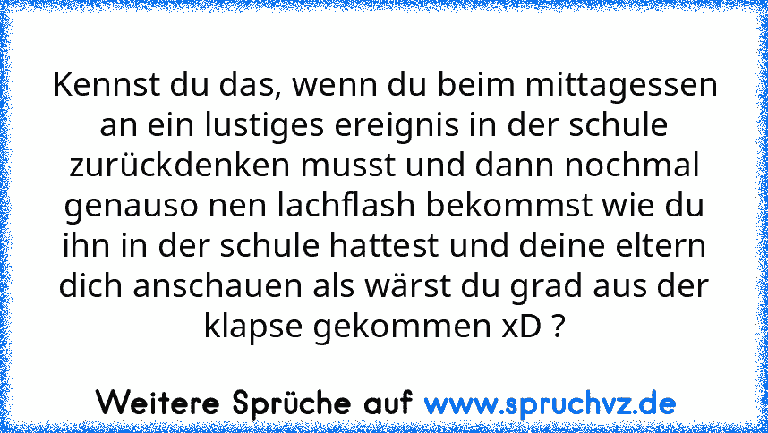 Kennst du das, wenn du beim mittagessen an ein lustiges ereignis in der schule zurückdenken musst und dann nochmal genauso nen lachflash bekommst wie du ihn in der schule hattest und deine eltern dich anschauen als wärst du grad aus der klapse gekommen xD ?