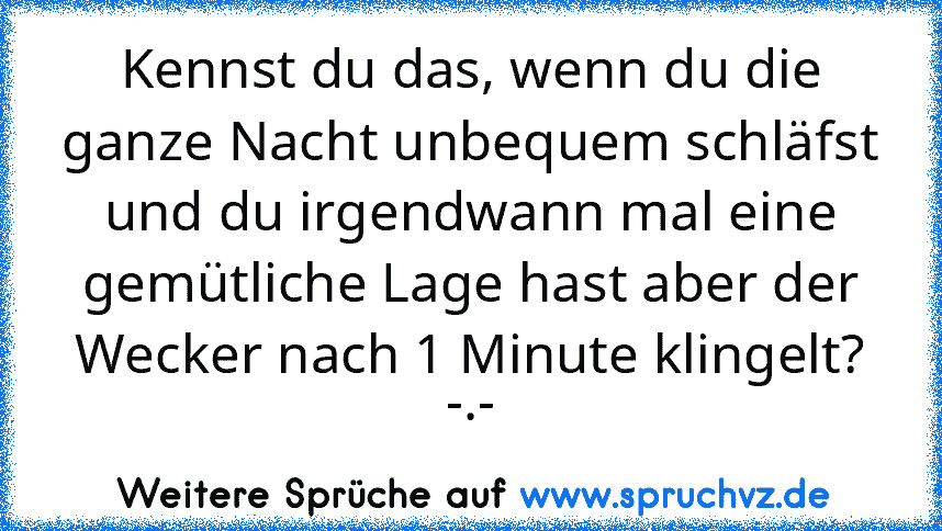 Kennst du das, wenn du die ganze Nacht unbequem schläfst und du irgendwann mal eine gemütliche Lage hast aber der Wecker nach 1 Minute klingelt? -.-