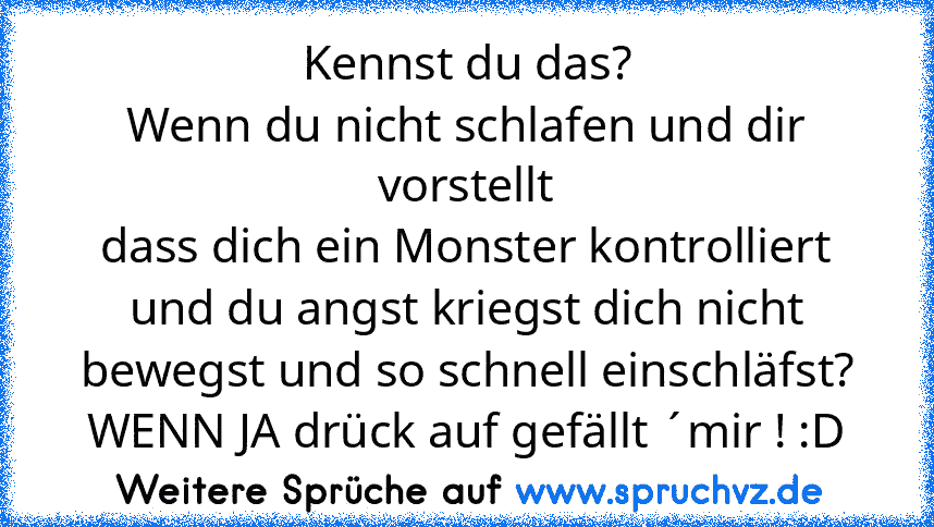 Kennst du das?
Wenn du nicht schlafen und dir vorstellt
dass dich ein Monster kontrolliert und du angst kriegst dich nicht bewegst und so schnell einschläfst?
WENN JA drück auf gefällt ´mir ! :D