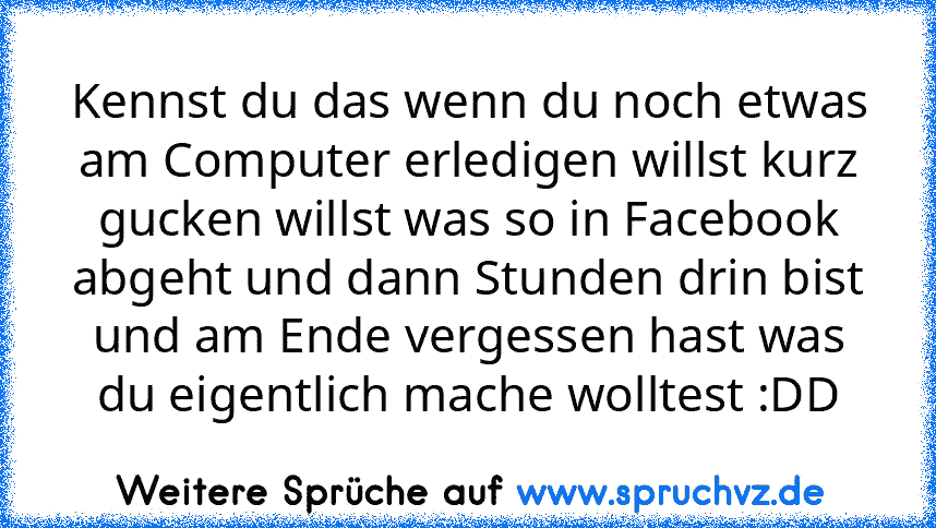 Kennst du das wenn du noch etwas am Computer erledigen willst kurz gucken willst was so in Facebook abgeht und dann Stunden drin bist und am Ende vergessen hast was du eigentlich mache wolltest :DD