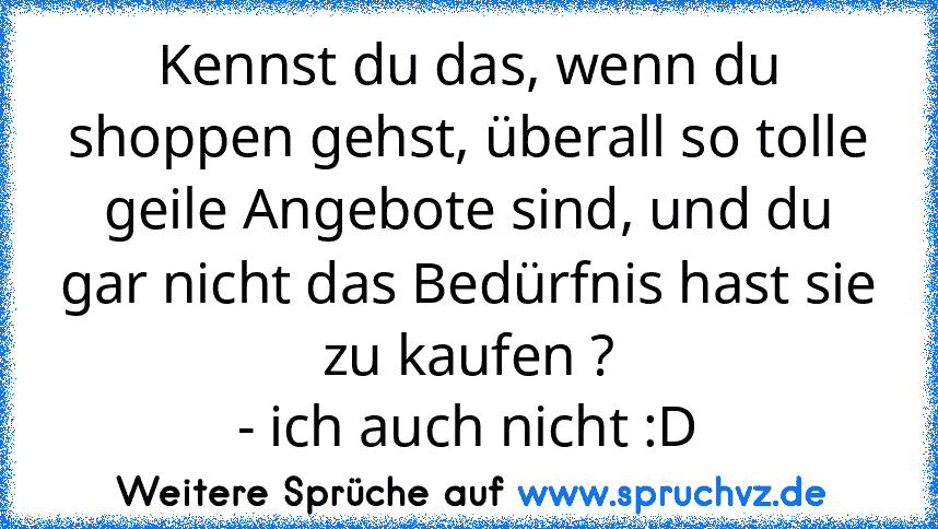 Kennst du das, wenn du shoppen gehst, überall so tolle geile Angebote sind, und du gar nicht das Bedürfnis hast sie zu kaufen ?
- ich auch nicht :D