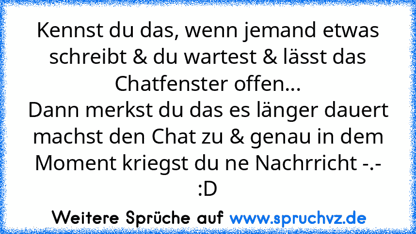 Kennst du das, wenn jemand etwas schreibt & du wartest & lässt das Chatfenster offen...
Dann merkst du das es länger dauert machst den Chat zu & genau in dem Moment kriegst du ne Nachrricht -.-
:D