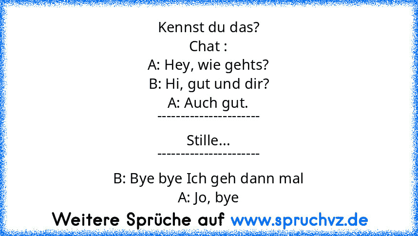 Kennst du das?
Chat :
A: Hey, wie gehts?
B: Hi, gut und dir?
A: Auch gut.
----------------------
Stille...
----------------------
B: Bye bye Ich geh dann mal
A: Jo, bye