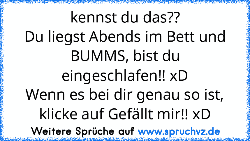 kennst du das??
Du liegst Abends im Bett und BUMMS, bist du eingeschlafen!! xD
Wenn es bei dir genau so ist, klicke auf Gefällt mir!! xD