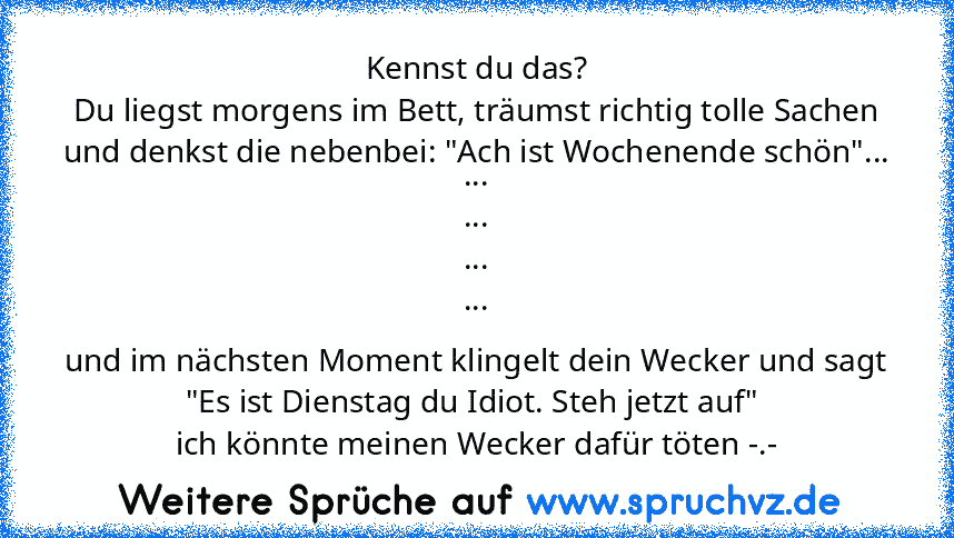 Kennst du das?
Du liegst morgens im Bett, träumst richtig tolle Sachen und denkst die nebenbei: "Ach ist Wochenende schön"...
...
...
...
...
und im nächsten Moment klingelt dein Wecker und sagt "Es ist Dienstag du Idiot. Steh jetzt auf" 
ich könnte meinen Wecker dafür töten -.-