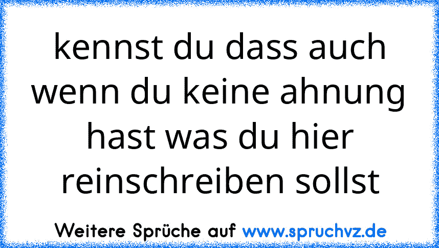 kennst du dass auch wenn du keine ahnung hast was du hier reinschreiben sollst