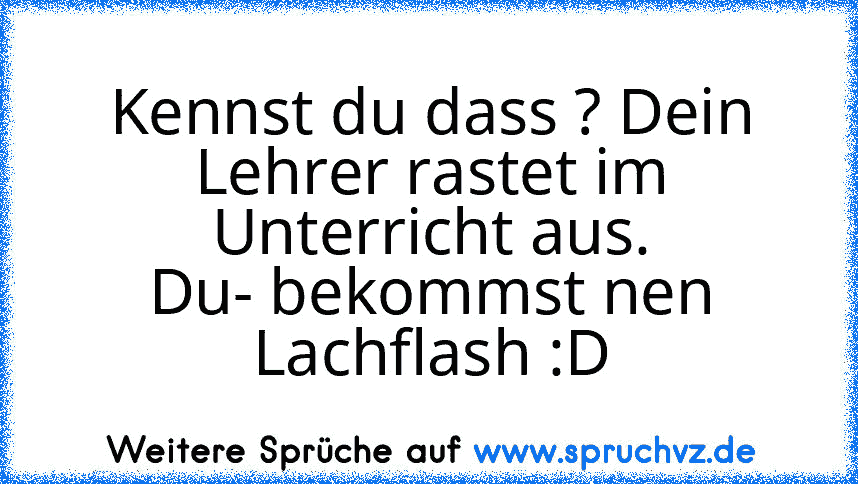 Kennst du dass ? Dein Lehrer rastet im Unterricht aus.
Du- bekommst nen Lachflash :D