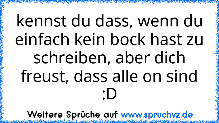 kennst du dass, wenn du einfach kein bock hast zu schreiben, aber dich freust, dass alle on sind :D