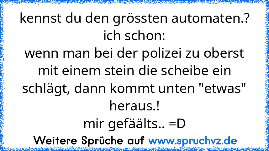 kennst du den grössten automaten.?
ich schon:
wenn man bei der polizei zu oberst mit einem stein die scheibe ein schlägt, dann kommt unten "etwas" heraus.!
mir gefäälts.. =D