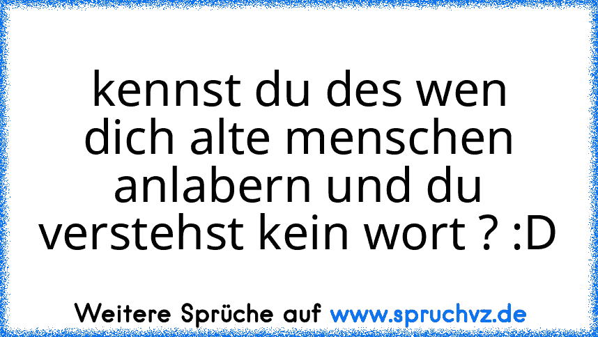 kennst du des wen dich alte menschen anlabern und du verstehst kein wort ? :D