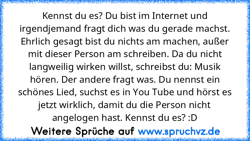 Kennst du es? Du bist im Internet und irgendjemand fragt dich was du gerade machst. Ehrlich gesagt bist du nichts am machen, außer mit dieser Person am schreiben. Da du nicht langweilig wirken willst, schreibst du: Musik hören. Der andere fragt was. Du nennst ein schönes Lied, suchst es in You Tube und hörst es jetzt wirklich, damit du die Person nicht angelogen hast. Kennst du es? :D