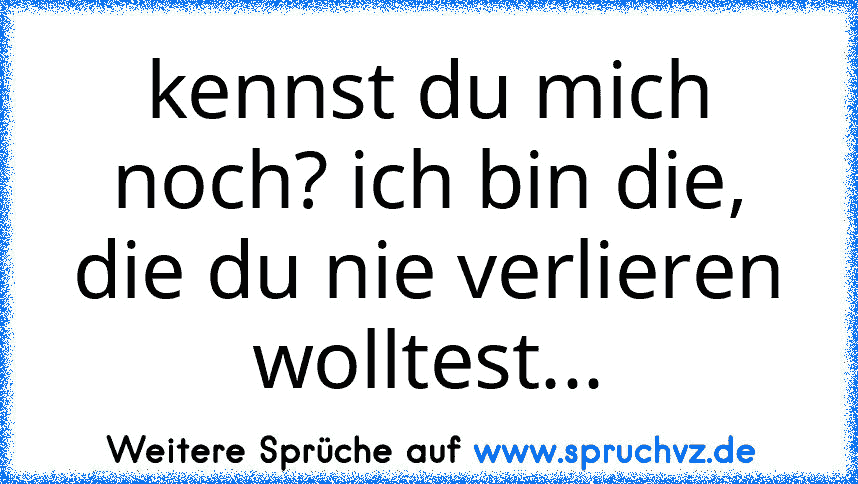 kennst du mich noch? ich bin die, die du nie verlieren wolltest...