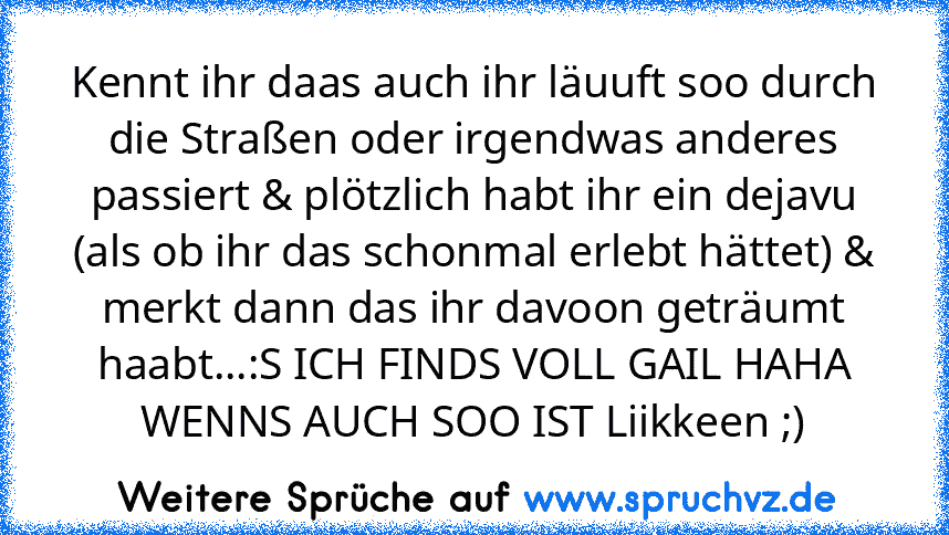 Kennt ihr daas auch ihr läuuft soo durch die Straßen oder irgendwas anderes passiert & plötzlich habt ihr ein dejavu (als ob ihr das schonmal erlebt hättet) & merkt dann das ihr davoon geträumt haabt...:S ICH FINDS VOLL GAIL HAHA WENNS AUCH SOO IST Liikkeen ;)