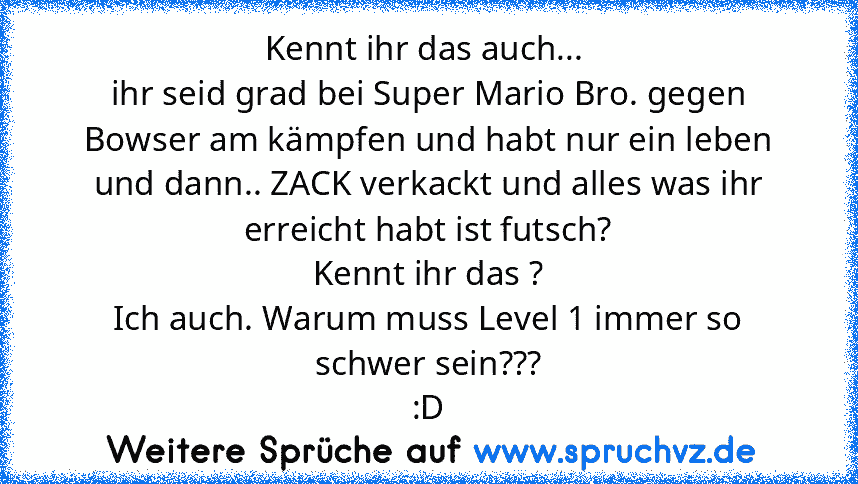 Kennt ihr das auch... 
ihr seid grad bei Super Mario Bro. gegen Bowser am kämpfen und habt nur ein leben und dann.. ZACK verkackt und alles was ihr erreicht habt ist futsch?
Kennt ihr das ?
Ich auch. Warum muss Level 1 immer so schwer sein???
:D