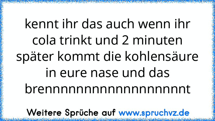 kennt ihr das auch wenn ihr cola trinkt und 2 minuten später kommt die kohlensäure in eure nase und das brennnnnnnnnnnnnnnnnnt