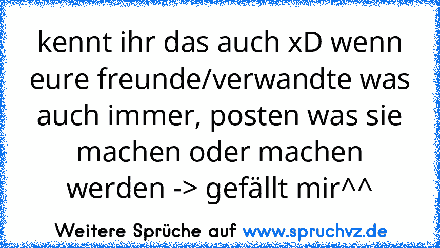 kennt ihr das auch xD wenn eure freunde/verwandte was auch immer, posten was sie machen oder machen werden -> gefällt mir^^