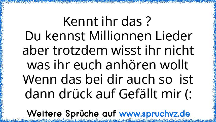 Kennt ihr das ? 
Du kennst Millionnen Lieder aber trotzdem wisst ihr nicht was ihr euch anhören wollt
Wenn das bei dir auch so  ist dann drück auf Gefällt mir (: