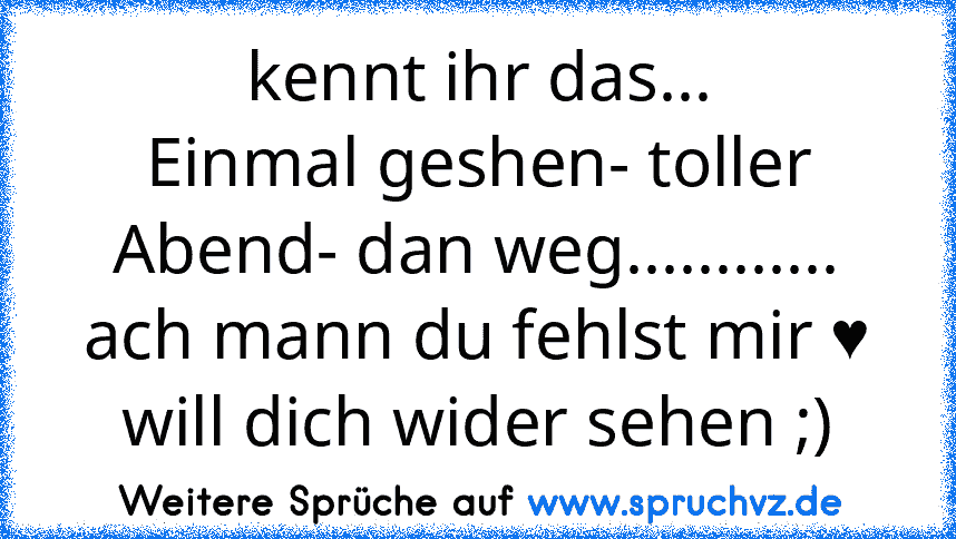 kennt ihr das...
Einmal geshen- toller Abend- dan weg............ ach mann du fehlst mir ♥ will dich wider sehen ;)