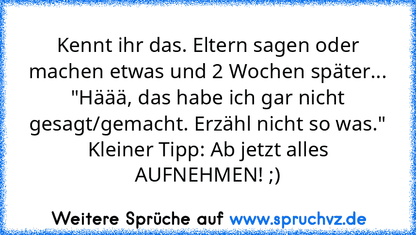 Kennt ihr das. Eltern sagen oder machen etwas und 2 Wochen später...
"Häää, das habe ich gar nicht gesagt/gemacht. Erzähl nicht so was."
Kleiner Tipp: Ab jetzt alles AUFNEHMEN! ;)