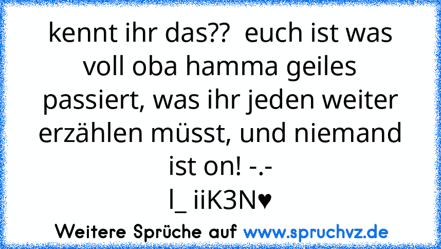 kennt ihr das??  euch ist was voll oba hamma geiles passiert, was ihr jeden weiter erzählen müsst, und niemand ist on! -.-
l_ iiK3N♥